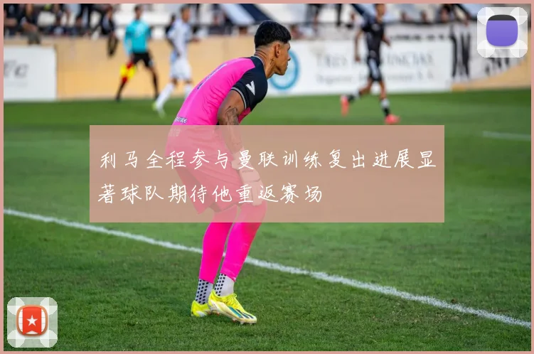 利马全程参与曼联训练复出进展显著球队期待他重返赛场